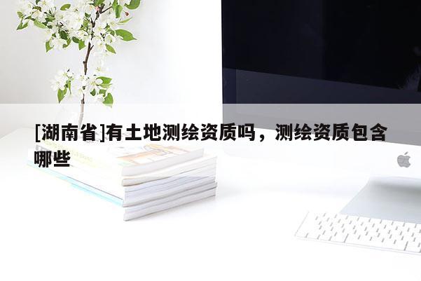 [湖南省]有土地測繪資質(zhì)嗎，測繪資質(zhì)包含哪些