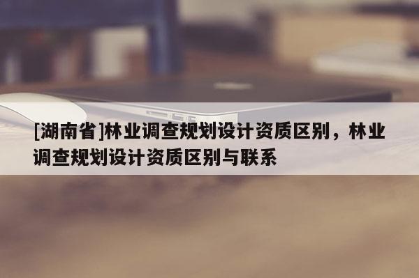 [湖南省]林業(yè)調(diào)查規(guī)劃設(shè)計(jì)資質(zhì)區(qū)別，林業(yè)調(diào)查規(guī)劃設(shè)計(jì)資質(zhì)區(qū)別與聯(lián)系