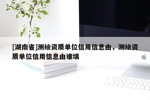 [湖南省]測(cè)繪資質(zhì)單位信用信息由，測(cè)繪資質(zhì)單位信用信息由誰填