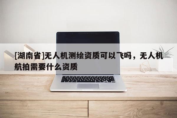 [湖南省]無人機測繪資質(zhì)可以飛嗎，無人機航拍需要什么資質(zhì)