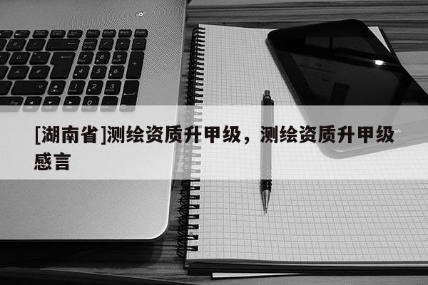 [湖南省]測(cè)繪資質(zhì)升甲級(jí)，測(cè)繪資質(zhì)升甲級(jí)感言