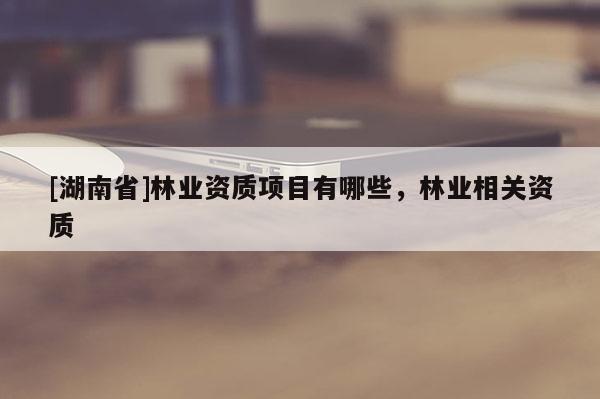 [湖南省]林業(yè)資質(zhì)項目有哪些，林業(yè)相關(guān)資質(zhì)