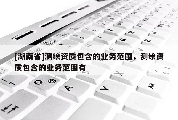 [湖南省]測(cè)繪資質(zhì)包含的業(yè)務(wù)范圍，測(cè)繪資質(zhì)包含的業(yè)務(wù)范圍有