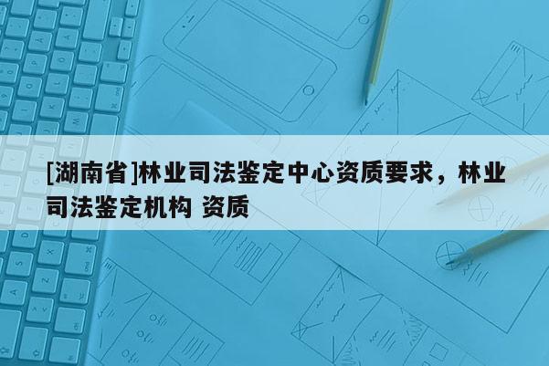 [湖南省]林業(yè)司法鑒定中心資質(zhì)要求，林業(yè)司法鑒定機構(gòu) 資質(zhì)