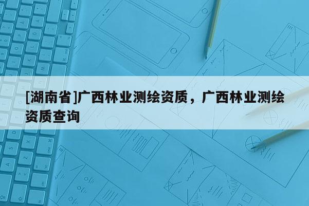 [湖南省]廣西林業(yè)測繪資質(zhì)，廣西林業(yè)測繪資質(zhì)查詢