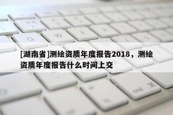 [湖南省]測繪資質(zhì)年度報(bào)告2018，測繪資質(zhì)年度報(bào)告什么時(shí)間上交