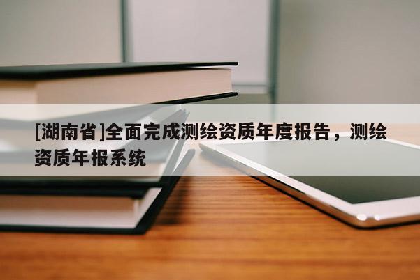 [湖南省]全面完成測繪資質(zhì)年度報(bào)告，測繪資質(zhì)年報(bào)系統(tǒng)