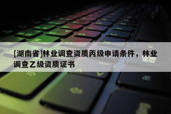 [湖南省]林業(yè)調(diào)查資質(zhì)丙級申請條件，林業(yè)調(diào)查乙級資質(zhì)證書