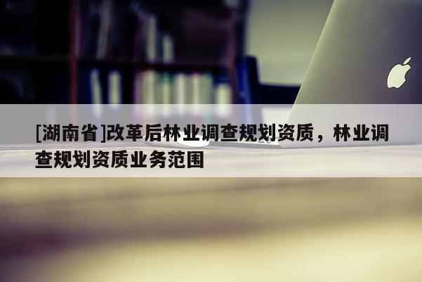 [湖南省]改革后林業(yè)調查規(guī)劃資質，林業(yè)調查規(guī)劃資質業(yè)務范圍