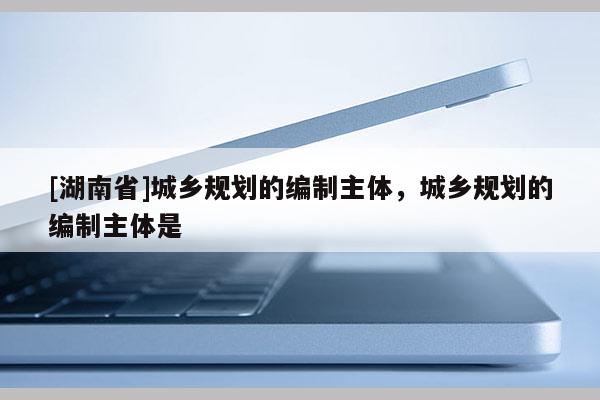 [湖南省]城鄉(xiāng)規(guī)劃的編制主體，城鄉(xiāng)規(guī)劃的編制主體是