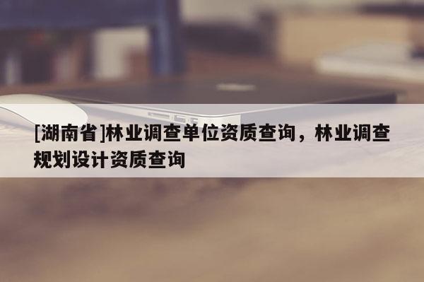 [湖南省]林業(yè)調查單位資質查詢，林業(yè)調查規(guī)劃設計資質查詢