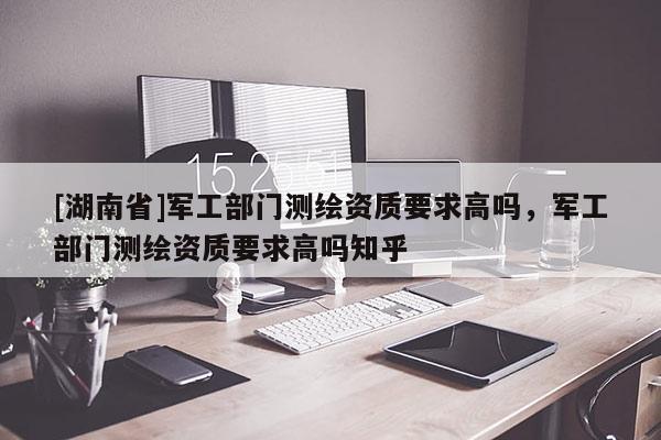 [湖南省]軍工部門測繪資質(zhì)要求高嗎，軍工部門測繪資質(zhì)要求高嗎知乎
