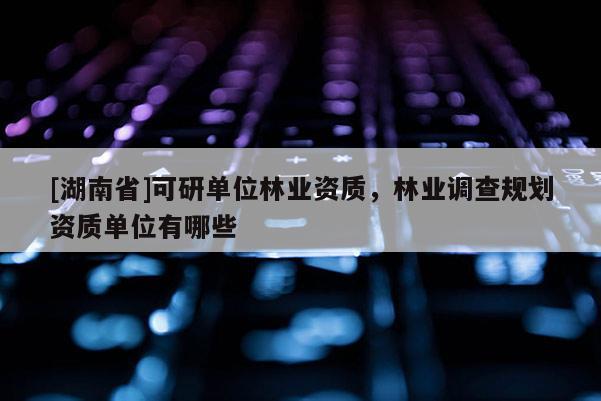 [湖南省]可研單位林業(yè)資質(zhì)，林業(yè)調(diào)查規(guī)劃資質(zhì)單位有哪些