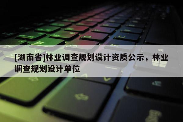 [湖南省]林業(yè)調(diào)查規(guī)劃設(shè)計資質(zhì)公示，林業(yè)調(diào)查規(guī)劃設(shè)計單位