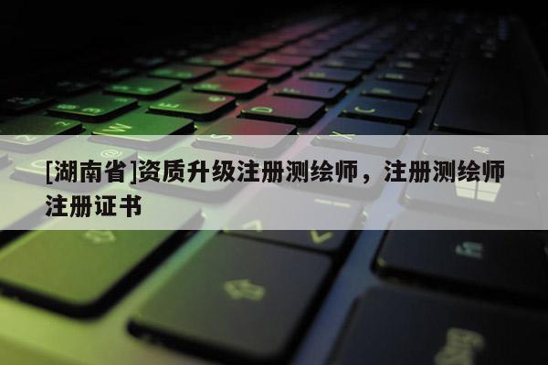 [湖南省]資質(zhì)升級(jí)注冊(cè)測(cè)繪師，注冊(cè)測(cè)繪師注冊(cè)證書(shū)