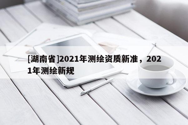 [湖南省]2021年測(cè)繪資質(zhì)新準(zhǔn)，2021年測(cè)繪新規(guī)