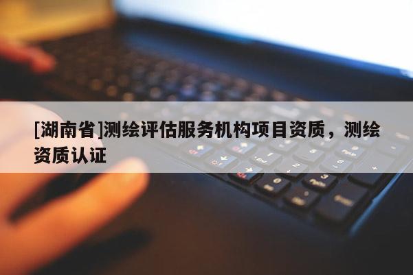 [湖南省]測(cè)繪評(píng)估服務(wù)機(jī)構(gòu)項(xiàng)目資質(zhì)，測(cè)繪資質(zhì)認(rèn)證