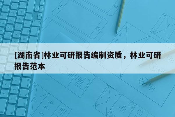 [湖南省]林業(yè)可研報告編制資質，林業(yè)可研報告范本