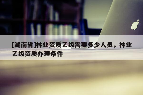 [湖南省]林業(yè)資質(zhì)乙級需要多少人員，林業(yè)乙級資質(zhì)辦理條件