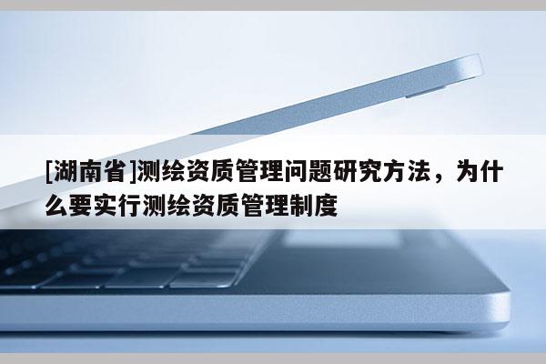 [湖南省]測繪資質(zhì)管理問題研究方法，為什么要實行測繪資質(zhì)管理制度