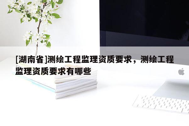 [湖南省]測(cè)繪工程監(jiān)理資質(zhì)要求，測(cè)繪工程監(jiān)理資質(zhì)要求有哪些