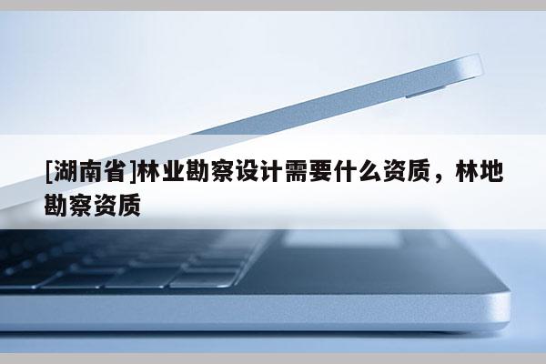 [湖南省]林業(yè)勘察設(shè)計(jì)需要什么資質(zhì)，林地勘察資質(zhì)