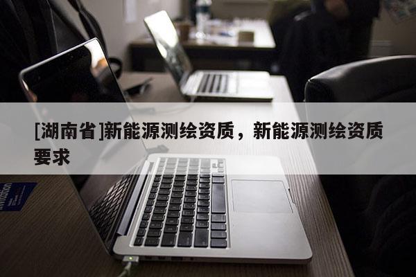 [湖南省]新能源測繪資質(zhì)，新能源測繪資質(zhì)要求