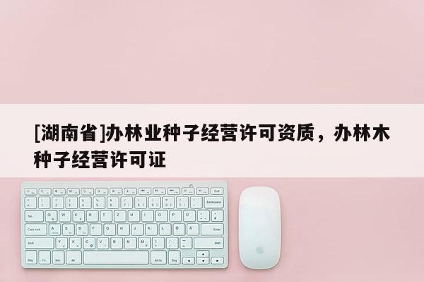 [湖南省]辦林業(yè)種子經(jīng)營許可資質，辦林木種子經(jīng)營許可證