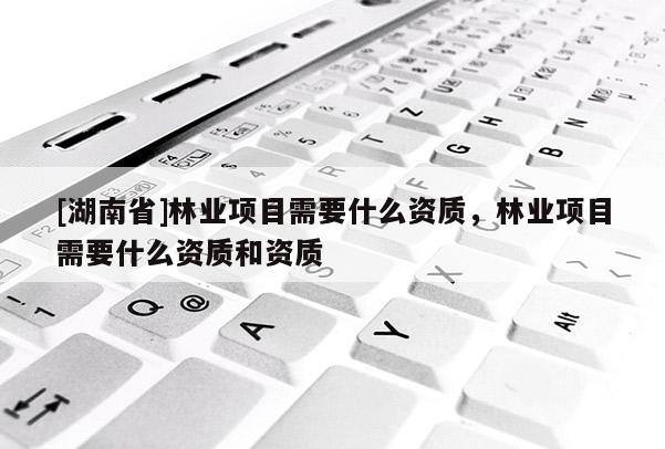 [湖南省]林業(yè)項目需要什么資質(zhì)，林業(yè)項目需要什么資質(zhì)和資質(zhì)