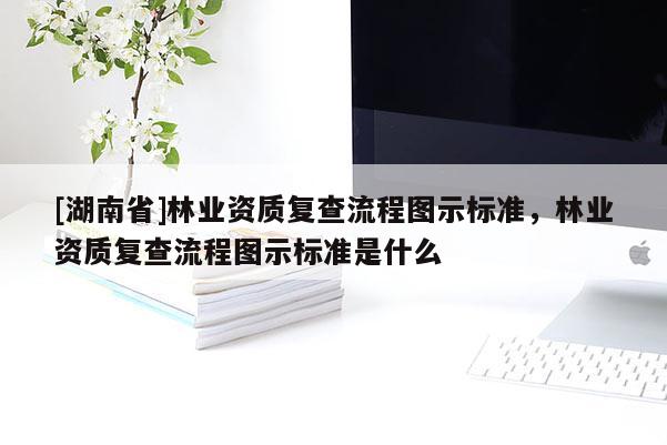 [湖南省]林業(yè)資質(zhì)復(fù)查流程圖示標(biāo)準(zhǔn)，林業(yè)資質(zhì)復(fù)查流程圖示標(biāo)準(zhǔn)是什么