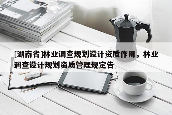 [湖南省]林業(yè)調(diào)查規(guī)劃設(shè)計資質(zhì)作用，林業(yè)調(diào)查設(shè)計規(guī)劃資質(zhì)管理規(guī)定告