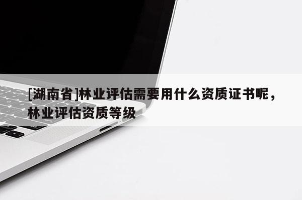 [湖南省]林業(yè)評估需要用什么資質(zhì)證書呢，林業(yè)評估資質(zhì)等級