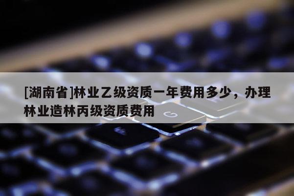 [湖南省]林業(yè)乙級資質(zhì)一年費(fèi)用多少，辦理林業(yè)造林丙級資質(zhì)費(fèi)用