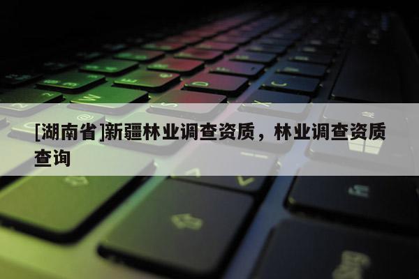 [湖南省]新疆林業(yè)調(diào)查資質(zhì)，林業(yè)調(diào)查資質(zhì)查詢