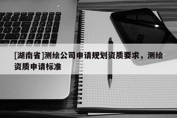 [湖南省]測(cè)繪公司申請(qǐng)規(guī)劃資質(zhì)要求，測(cè)繪資質(zhì)申請(qǐng)標(biāo)準(zhǔn)