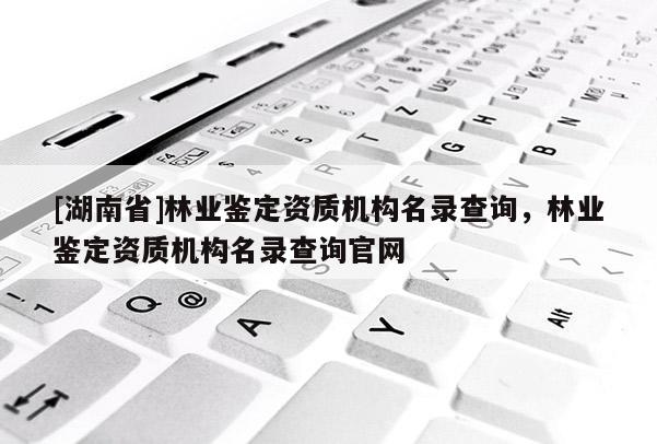 [湖南省]林業(yè)鑒定資質(zhì)機(jī)構(gòu)名錄查詢，林業(yè)鑒定資質(zhì)機(jī)構(gòu)名錄查詢官網(wǎng)