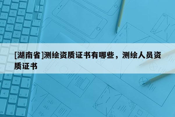 [湖南省]測繪資質(zhì)證書有哪些，測繪人員資質(zhì)證書