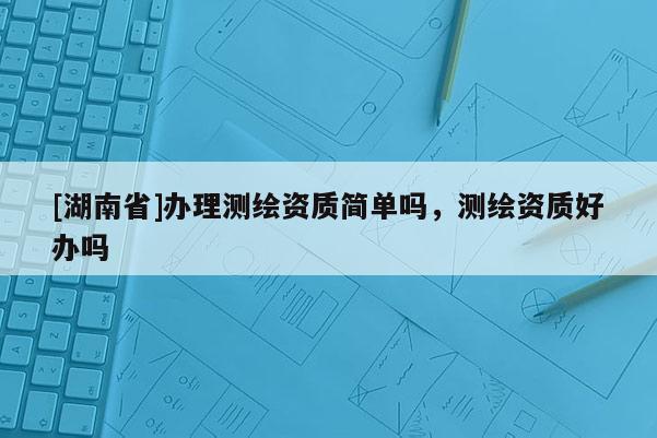 [湖南省]辦理測(cè)繪資質(zhì)簡(jiǎn)單嗎，測(cè)繪資質(zhì)好辦嗎