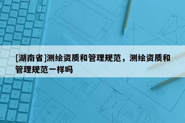 [湖南省]測(cè)繪資質(zhì)和管理規(guī)范，測(cè)繪資質(zhì)和管理規(guī)范一樣嗎