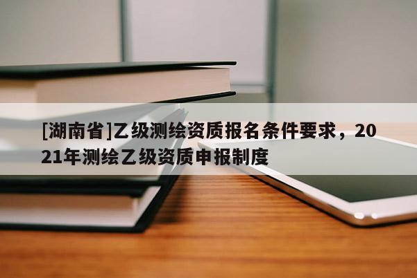 [湖南省]乙級測繪資質(zhì)報名條件要求，2021年測繪乙級資質(zhì)申報制度