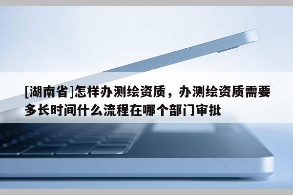 [湖南省]怎樣辦測繪資質(zhì)，辦測繪資質(zhì)需要多長時間什么流程在哪個部門審批