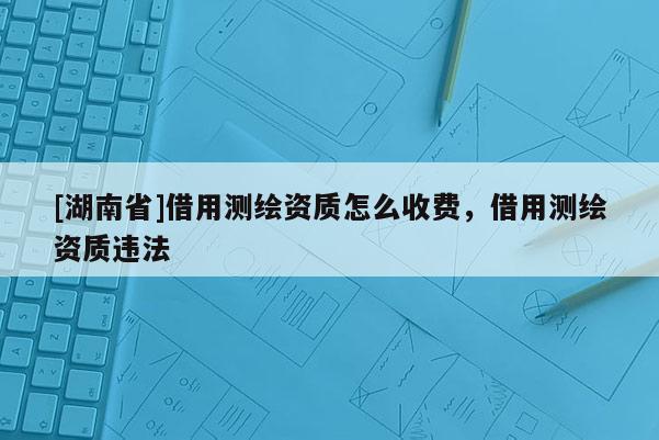 [湖南省]借用測繪資質(zhì)怎么收費，借用測繪資質(zhì)違法