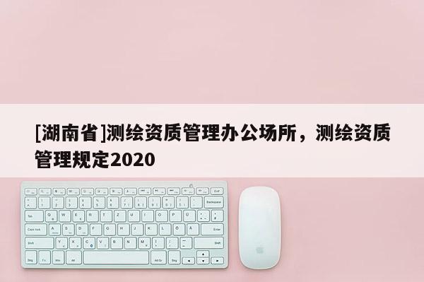 [湖南省]測繪資質(zhì)管理辦公場所，測繪資質(zhì)管理規(guī)定2020