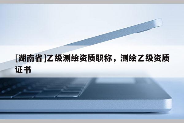 [湖南省]乙級(jí)測繪資質(zhì)職稱，測繪乙級(jí)資質(zhì)證書