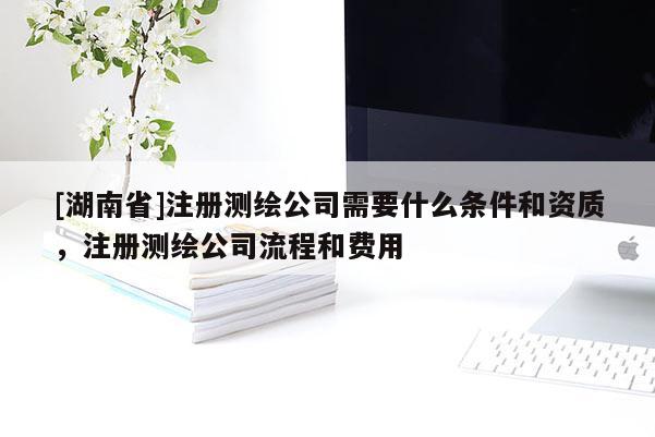 [湖南省]注冊(cè)測(cè)繪公司需要什么條件和資質(zhì)，注冊(cè)測(cè)繪公司流程和費(fèi)用