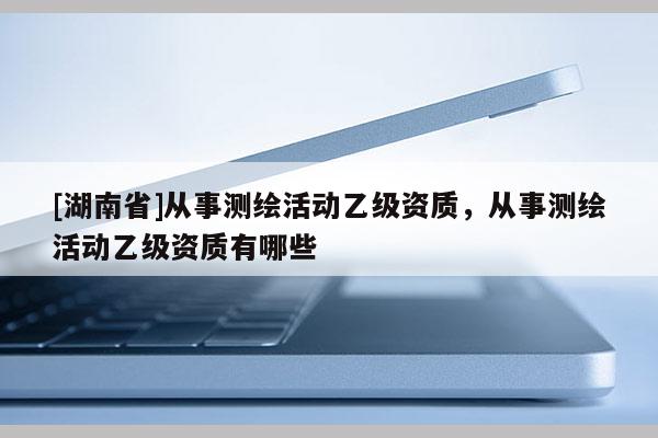 [湖南省]從事測(cè)繪活動(dòng)乙級(jí)資質(zhì)，從事測(cè)繪活動(dòng)乙級(jí)資質(zhì)有哪些