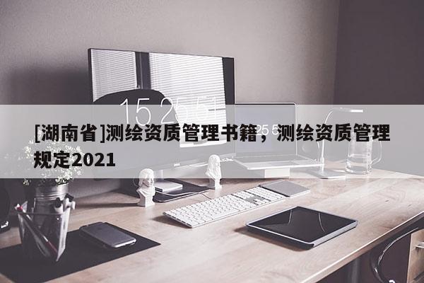 [湖南省]測(cè)繪資質(zhì)管理書籍，測(cè)繪資質(zhì)管理規(guī)定2021