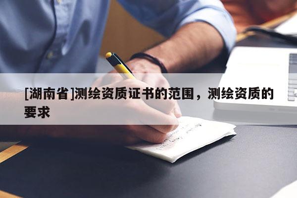 [湖南省]測(cè)繪資質(zhì)證書的范圍，測(cè)繪資質(zhì)的要求