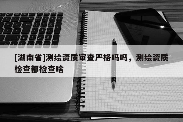 [湖南省]測(cè)繪資質(zhì)審查嚴(yán)格嗎嗎，測(cè)繪資質(zhì)檢查都檢查啥