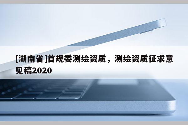 [湖南省]首規(guī)委測(cè)繪資質(zhì)，測(cè)繪資質(zhì)征求意見(jiàn)稿2020